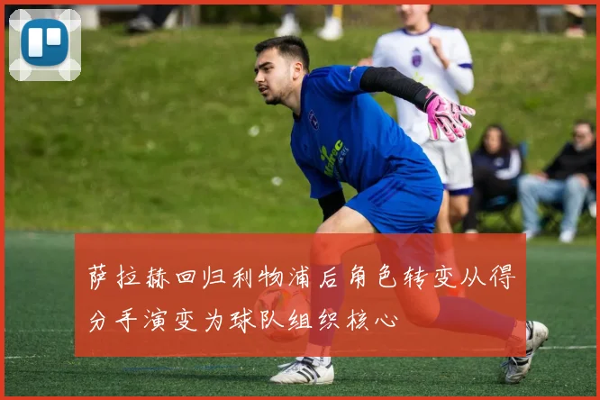萨拉赫回归利物浦后角色转变从得分手演变为球队组织核心