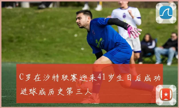 C罗在沙特联赛迎来41岁生日后成功进球成历史第三人