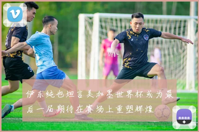 伊东纯也坦言美加墨世界杯或为最后一届期待在赛场上重塑辉煌