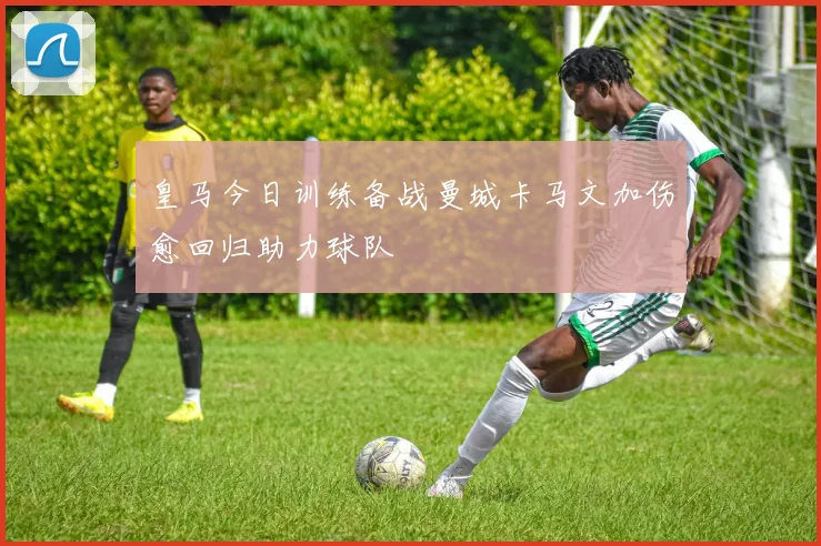 皇马今日训练备战曼城卡马文加伤愈回归助力球队