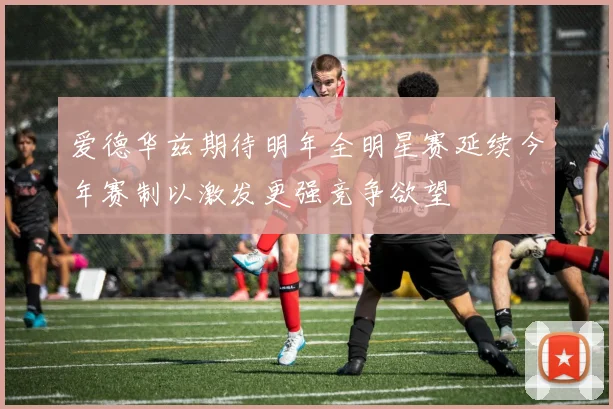爱德华兹期待明年全明星赛延续今年赛制以激发更强竞争欲望