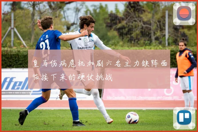 皇马伤病危机加剧六名主力缺阵面临接下来的硬仗挑战