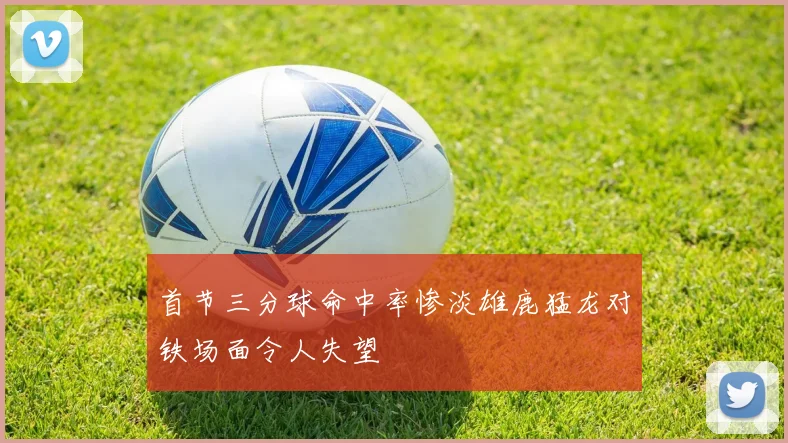 首节三分球命中率惨淡雄鹿猛龙对铁场面令人失望