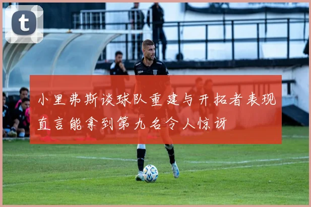 小里弗斯谈球队重建与开拓者表现直言能拿到第九名令人惊讶