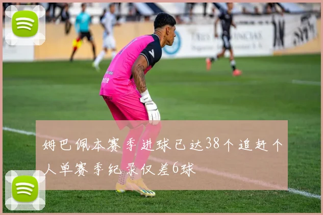 姆巴佩本赛季进球已达38个追赶个人单赛季纪录仅差6球
