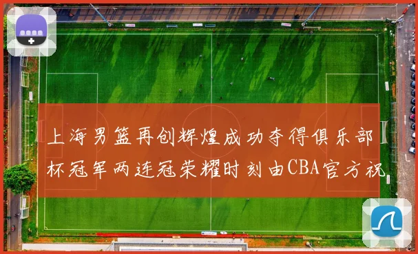 上海男篮再创辉煌成功夺得俱乐部杯冠军两连冠荣耀时刻由CBA官方祝贺