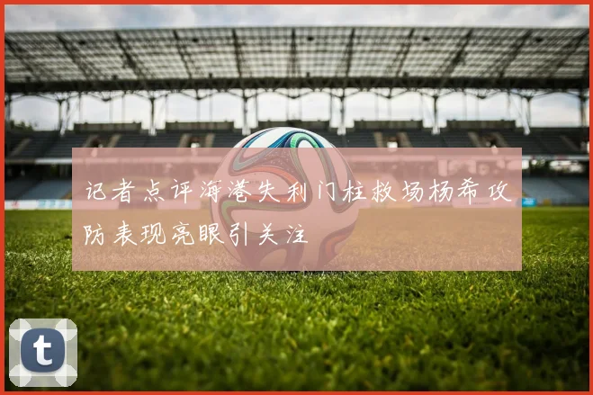 记者点评海港失利门柱救场杨希攻防表现亮眼引关注
