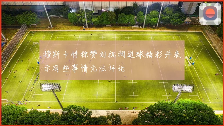 穆斯卡特称赞刘祝润进球精彩并表示有些事情无法评论