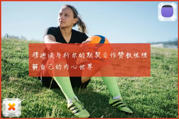 穆迪谈与科尔的默契合作赞教练理解自己的内心世界