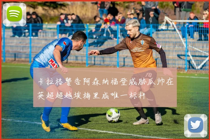 卡拉格警告阿森纳福登威胁瓜帅在英超超越埃梅里成唯一标杆