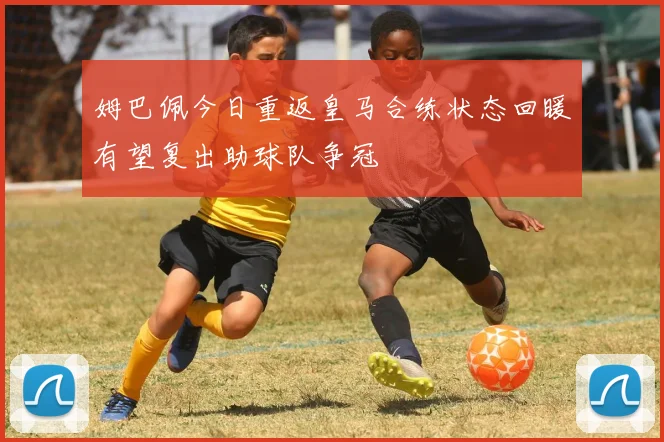 姆巴佩今日重返皇马合练状态回暖有望复出助球队争冠