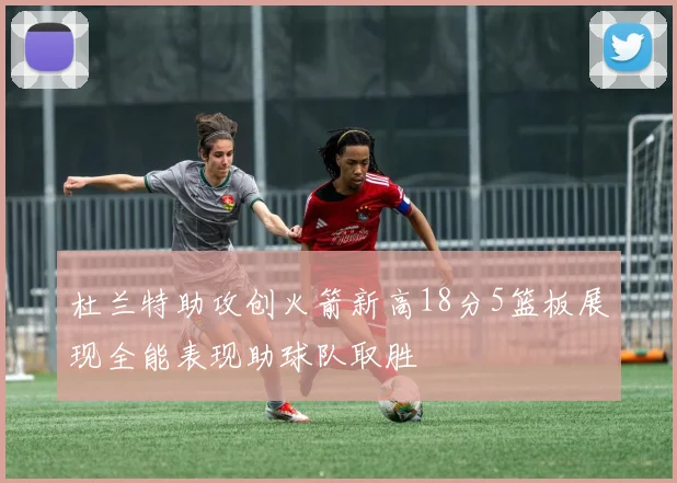 杜兰特助攻创火箭新高18分5篮板展现全能表现助球队取胜