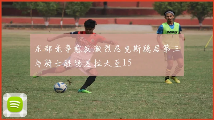 东部竞争愈发激烈尼克斯稳居第三与骑士胜场差拉大至15