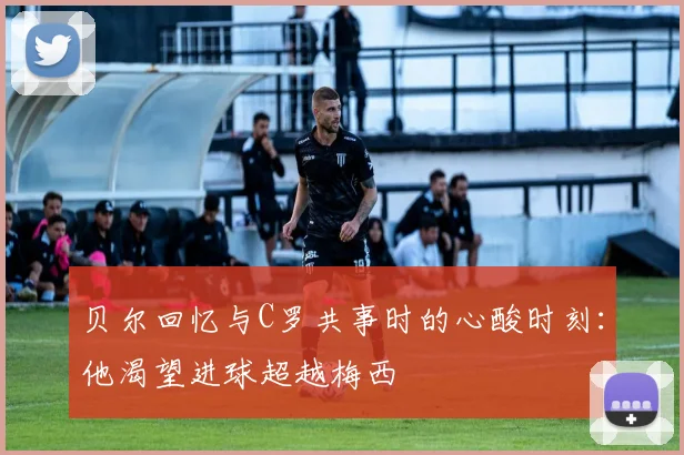 贝尔回忆与C罗共事时的心酸时刻：他渴望进球超越梅西