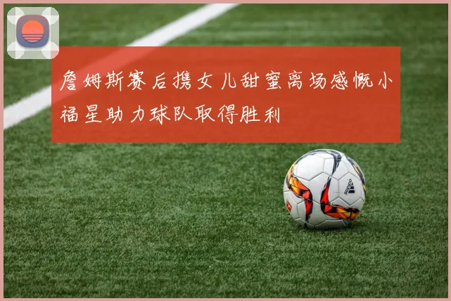 詹姆斯赛后携女儿甜蜜离场感慨小福星助力球队取得胜利
