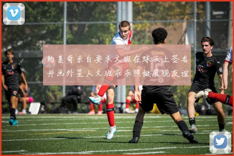 约基奇亲自要求文班在球衣上签名并画外星人文班乖乖照做展现友谊与幽默