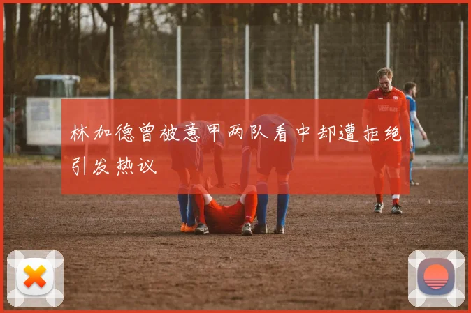 林加德曾被意甲两队看中却遭拒绝引发热议