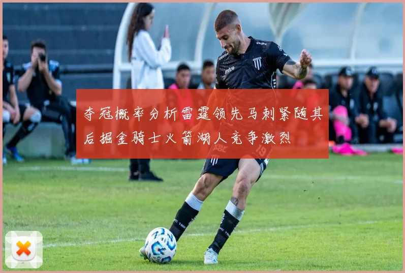 夺冠概率分析雷霆领先马刺紧随其后掘金骑士火箭湖人竞争激烈