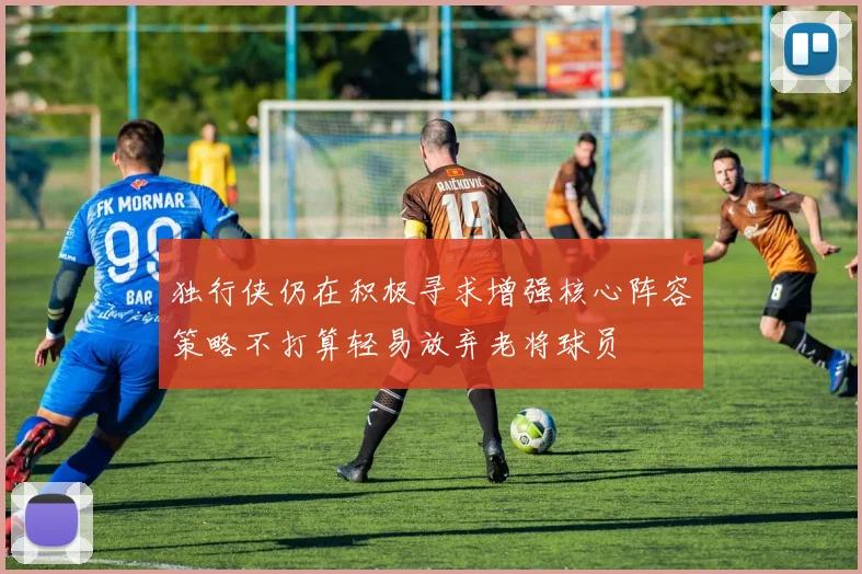 独行侠仍在积极寻求增强核心阵容策略不打算轻易放弃老将球员