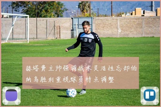 赫塔费主帅强调战术灵活性忘却伯纳乌胜利重视球员特点调整