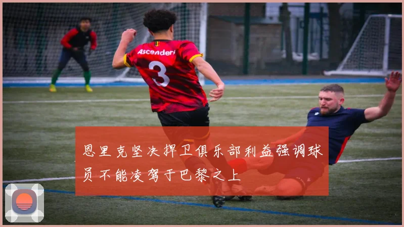 恩里克坚决捍卫俱乐部利益强调球员不能凌驾于巴黎之上