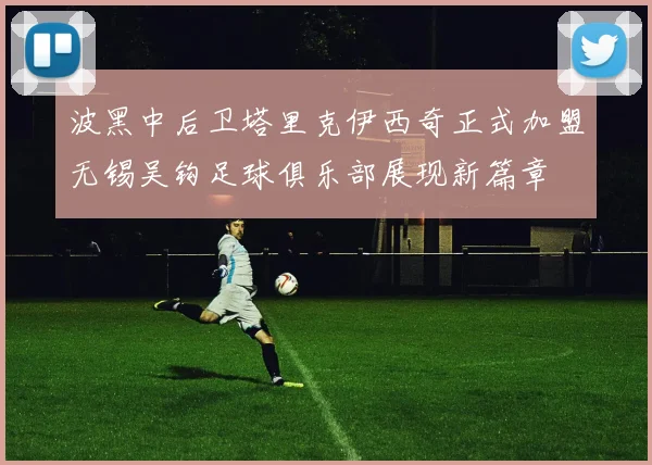 波黑中后卫塔里克伊西奇正式加盟无锡吴钩足球俱乐部展现新篇章