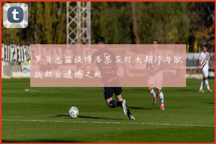 罗马总监谈博洛尼亚对决期待与欧战积分遗憾之处