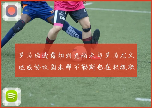 罗马诺透露切利克尚未与罗马尤文达成协议国米那不勒斯也在积极联系