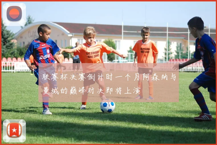 联赛杯决赛倒计时一个月阿森纳与曼城的巅峰对决即将上演