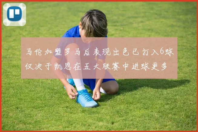 马伦加盟罗马后表现出色已打入6球仅次于凯恩在五大联赛中进球更多