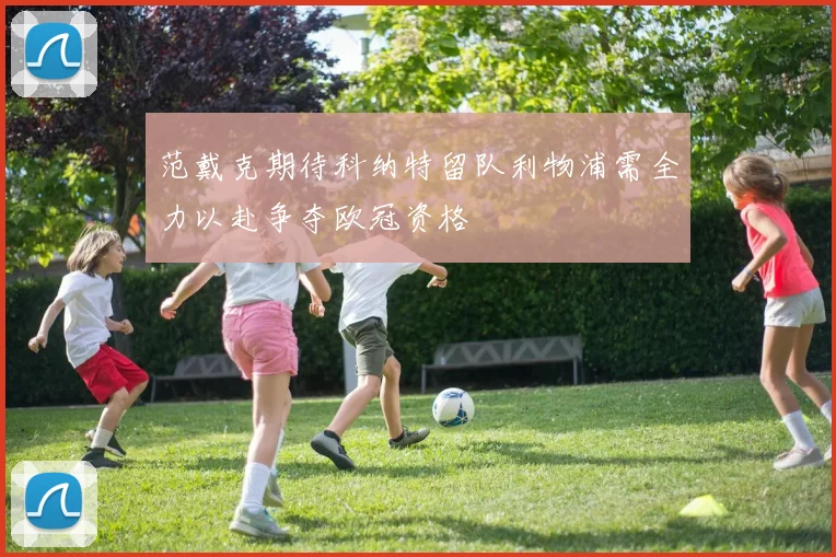 范戴克期待科纳特留队利物浦需全力以赴争夺欧冠资格