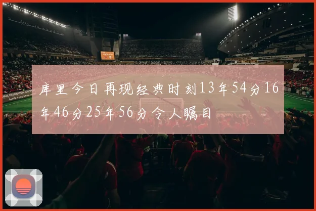 库里今日再现经典时刻13年54分16年46分25年56分令人瞩目