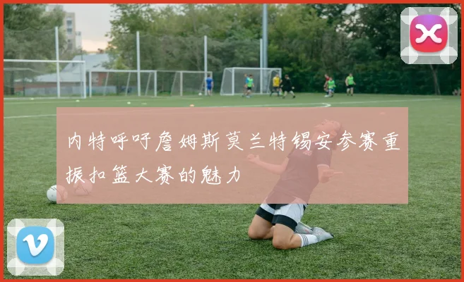 内特呼吁詹姆斯莫兰特锡安参赛重振扣篮大赛的魅力